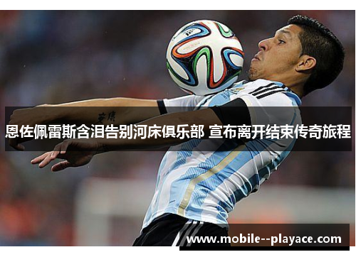 恩佐佩雷斯含泪告别河床俱乐部 宣布离开结束传奇旅程 恩佐佩雷斯含泪告别河床俱乐部 宣布离开结束传奇旅程